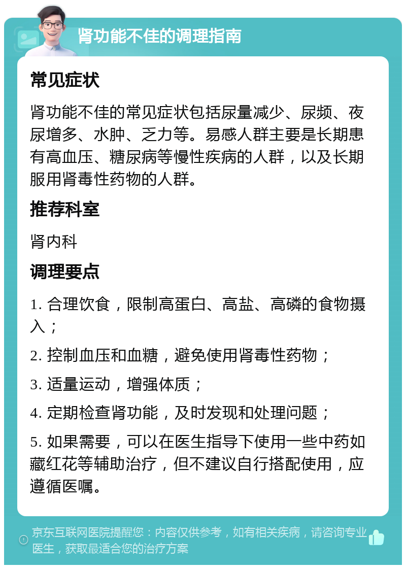 肾功能不佳的调理指南 常见症状 肾功能不佳的常见症状包括尿量减少、尿频、夜尿增多、水肿、乏力等。易感人群主要是长期患有高血压、糖尿病等慢性疾病的人群，以及长期服用肾毒性药物的人群。 推荐科室 肾内科 调理要点 1. 合理饮食，限制高蛋白、高盐、高磷的食物摄入； 2. 控制血压和血糖，避免使用肾毒性药物； 3. 适量运动，增强体质； 4. 定期检查肾功能，及时发现和处理问题； 5. 如果需要，可以在医生指导下使用一些中药如藏红花等辅助治疗，但不建议自行搭配使用，应遵循医嘱。