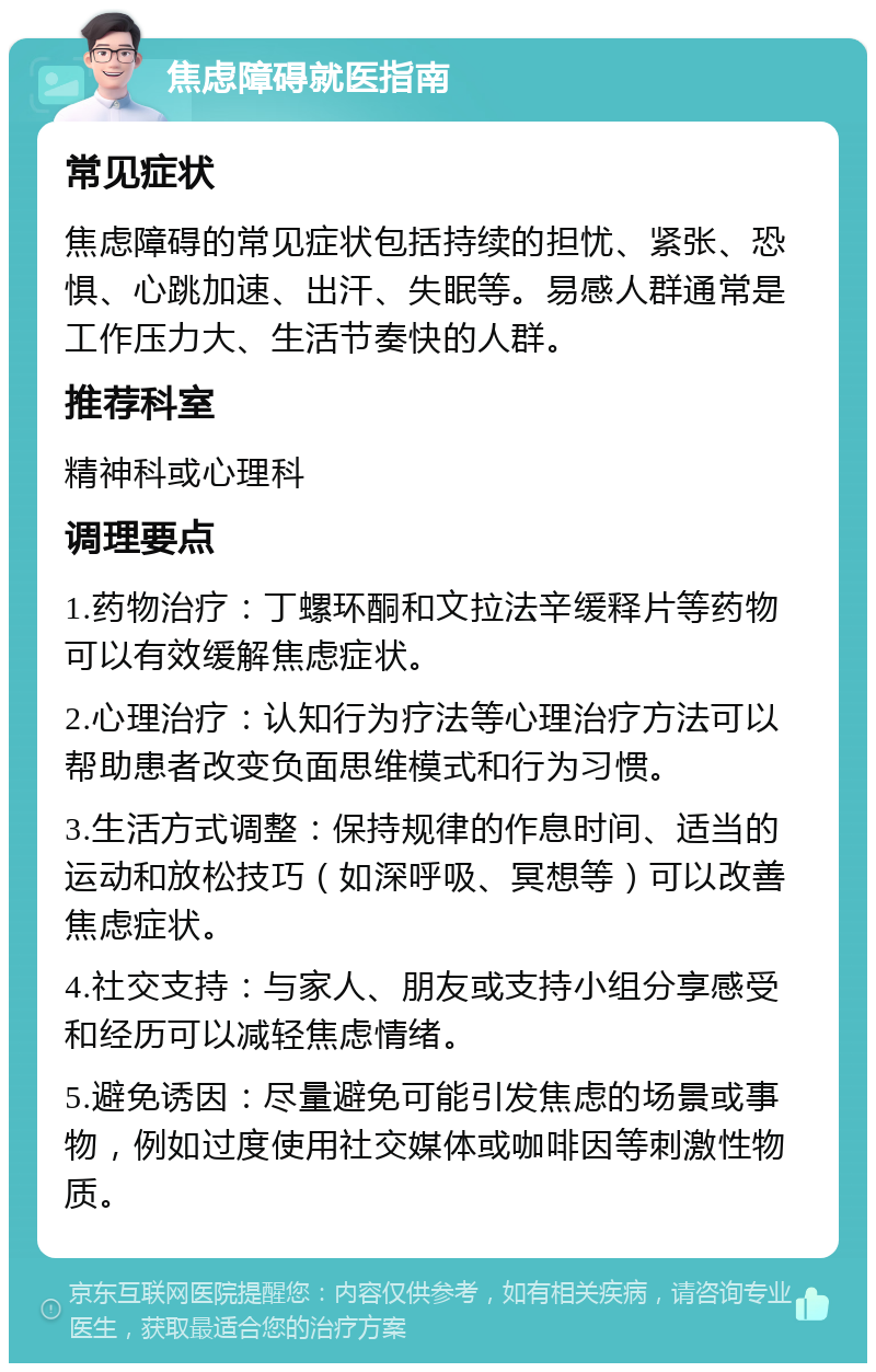 焦虑障碍就医指南 常见症状 焦虑障碍的常见症状包括持续的担忧、紧张、恐惧、心跳加速、出汗、失眠等。易感人群通常是工作压力大、生活节奏快的人群。 推荐科室 精神科或心理科 调理要点 1.药物治疗：丁螺环酮和文拉法辛缓释片等药物可以有效缓解焦虑症状。 2.心理治疗：认知行为疗法等心理治疗方法可以帮助患者改变负面思维模式和行为习惯。 3.生活方式调整：保持规律的作息时间、适当的运动和放松技巧（如深呼吸、冥想等）可以改善焦虑症状。 4.社交支持：与家人、朋友或支持小组分享感受和经历可以减轻焦虑情绪。 5.避免诱因：尽量避免可能引发焦虑的场景或事物，例如过度使用社交媒体或咖啡因等刺激性物质。