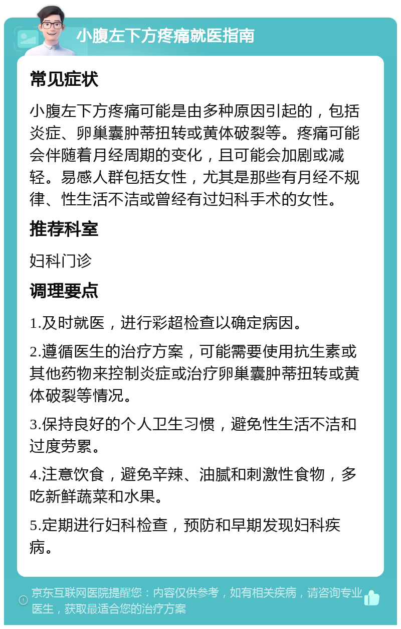 小腹左下方疼痛就医指南 常见症状 小腹左下方疼痛可能是由多种原因引起的，包括炎症、卵巢囊肿蒂扭转或黄体破裂等。疼痛可能会伴随着月经周期的变化，且可能会加剧或减轻。易感人群包括女性，尤其是那些有月经不规律、性生活不洁或曾经有过妇科手术的女性。 推荐科室 妇科门诊 调理要点 1.及时就医，进行彩超检查以确定病因。 2.遵循医生的治疗方案，可能需要使用抗生素或其他药物来控制炎症或治疗卵巢囊肿蒂扭转或黄体破裂等情况。 3.保持良好的个人卫生习惯，避免性生活不洁和过度劳累。 4.注意饮食，避免辛辣、油腻和刺激性食物，多吃新鲜蔬菜和水果。 5.定期进行妇科检查，预防和早期发现妇科疾病。