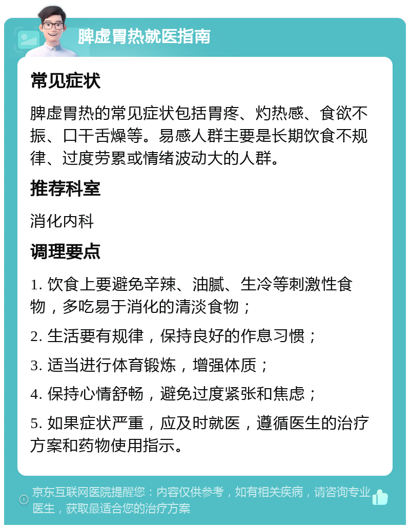 脾虚胃热就医指南 常见症状 脾虚胃热的常见症状包括胃疼、灼热感、食欲不振、口干舌燥等。易感人群主要是长期饮食不规律、过度劳累或情绪波动大的人群。 推荐科室 消化内科 调理要点 1. 饮食上要避免辛辣、油腻、生冷等刺激性食物，多吃易于消化的清淡食物； 2. 生活要有规律，保持良好的作息习惯； 3. 适当进行体育锻炼，增强体质； 4. 保持心情舒畅，避免过度紧张和焦虑； 5. 如果症状严重，应及时就医，遵循医生的治疗方案和药物使用指示。