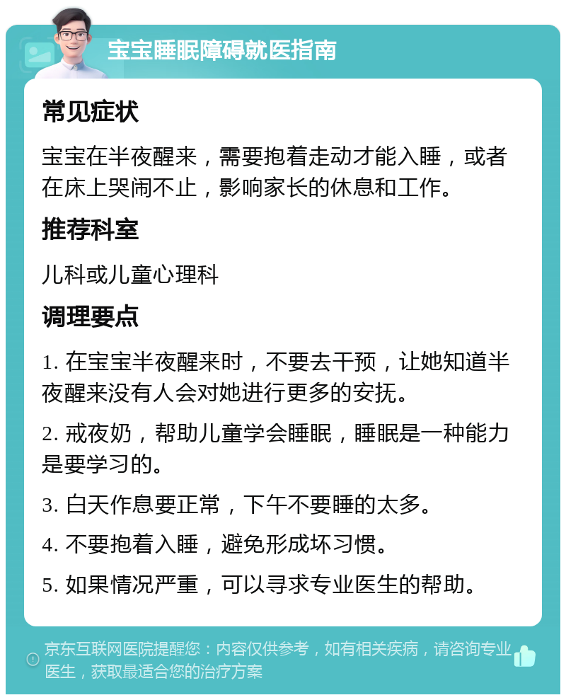 宝宝睡眠障碍就医指南 常见症状 宝宝在半夜醒来，需要抱着走动才能入睡，或者在床上哭闹不止，影响家长的休息和工作。 推荐科室 儿科或儿童心理科 调理要点 1. 在宝宝半夜醒来时，不要去干预，让她知道半夜醒来没有人会对她进行更多的安抚。 2. 戒夜奶，帮助儿童学会睡眠，睡眠是一种能力是要学习的。 3. 白天作息要正常，下午不要睡的太多。 4. 不要抱着入睡，避免形成坏习惯。 5. 如果情况严重，可以寻求专业医生的帮助。