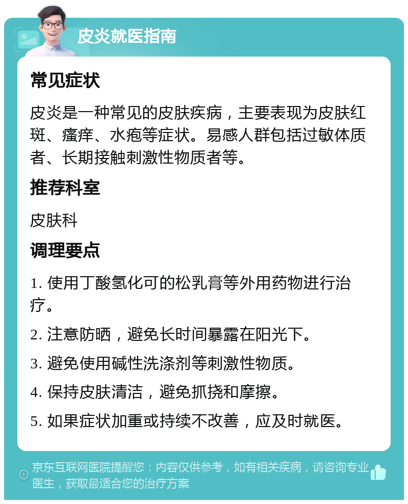 皮炎就医指南 常见症状 皮炎是一种常见的皮肤疾病，主要表现为皮肤红斑、瘙痒、水疱等症状。易感人群包括过敏体质者、长期接触刺激性物质者等。 推荐科室 皮肤科 调理要点 1. 使用丁酸氢化可的松乳膏等外用药物进行治疗。 2. 注意防晒，避免长时间暴露在阳光下。 3. 避免使用碱性洗涤剂等刺激性物质。 4. 保持皮肤清洁，避免抓挠和摩擦。 5. 如果症状加重或持续不改善，应及时就医。