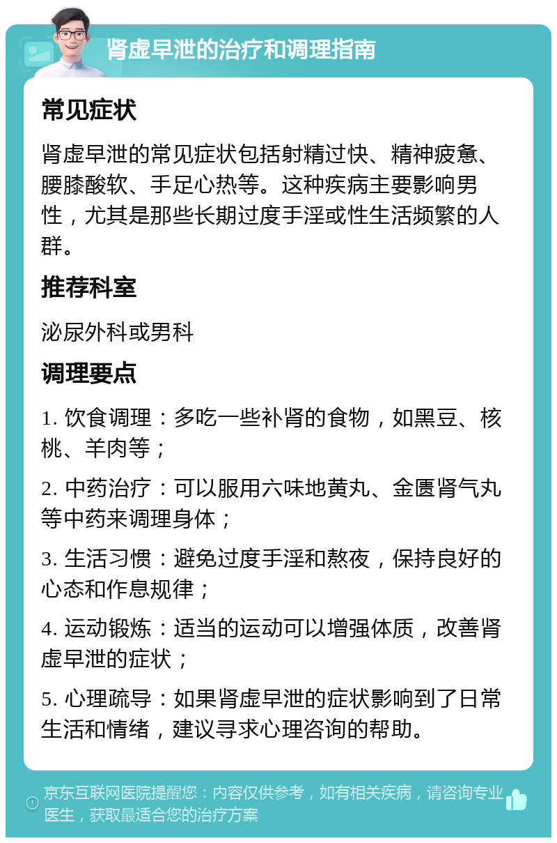 肾虚早泄的治疗和调理指南 常见症状 肾虚早泄的常见症状包括射精过快、精神疲惫、腰膝酸软、手足心热等。这种疾病主要影响男性，尤其是那些长期过度手淫或性生活频繁的人群。 推荐科室 泌尿外科或男科 调理要点 1. 饮食调理：多吃一些补肾的食物，如黑豆、核桃、羊肉等； 2. 中药治疗：可以服用六味地黄丸、金匮肾气丸等中药来调理身体； 3. 生活习惯：避免过度手淫和熬夜，保持良好的心态和作息规律； 4. 运动锻炼：适当的运动可以增强体质，改善肾虚早泄的症状； 5. 心理疏导：如果肾虚早泄的症状影响到了日常生活和情绪，建议寻求心理咨询的帮助。