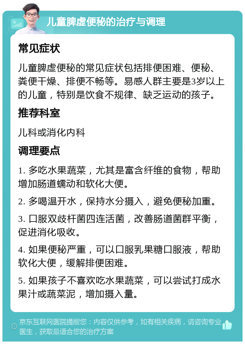 儿童脾虚便秘的治疗与调理 常见症状 儿童脾虚便秘的常见症状包括排便困难、便秘、粪便干燥、排便不畅等。易感人群主要是3岁以上的儿童，特别是饮食不规律、缺乏运动的孩子。 推荐科室 儿科或消化内科 调理要点 1. 多吃水果蔬菜，尤其是富含纤维的食物，帮助增加肠道蠕动和软化大便。 2. 多喝温开水，保持水分摄入，避免便秘加重。 3. 口服双歧杆菌四连活菌，改善肠道菌群平衡，促进消化吸收。 4. 如果便秘严重，可以口服乳果糖口服液，帮助软化大便，缓解排便困难。 5. 如果孩子不喜欢吃水果蔬菜，可以尝试打成水果汁或蔬菜泥，增加摄入量。