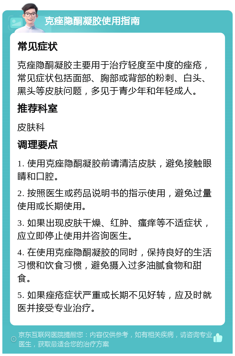 克痤隐酮凝胶使用指南 常见症状 克痤隐酮凝胶主要用于治疗轻度至中度的痤疮，常见症状包括面部、胸部或背部的粉刺、白头、黑头等皮肤问题，多见于青少年和年轻成人。 推荐科室 皮肤科 调理要点 1. 使用克痤隐酮凝胶前请清洁皮肤，避免接触眼睛和口腔。 2. 按照医生或药品说明书的指示使用，避免过量使用或长期使用。 3. 如果出现皮肤干燥、红肿、瘙痒等不适症状，应立即停止使用并咨询医生。 4. 在使用克痤隐酮凝胶的同时，保持良好的生活习惯和饮食习惯，避免摄入过多油腻食物和甜食。 5. 如果痤疮症状严重或长期不见好转，应及时就医并接受专业治疗。