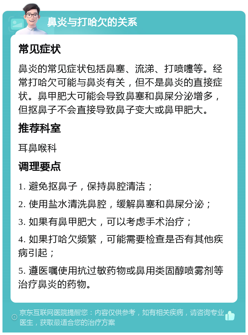 鼻炎与打哈欠的关系 常见症状 鼻炎的常见症状包括鼻塞、流涕、打喷嚏等。经常打哈欠可能与鼻炎有关，但不是鼻炎的直接症状。鼻甲肥大可能会导致鼻塞和鼻屎分泌增多，但抠鼻子不会直接导致鼻子变大或鼻甲肥大。 推荐科室 耳鼻喉科 调理要点 1. 避免抠鼻子，保持鼻腔清洁； 2. 使用盐水清洗鼻腔，缓解鼻塞和鼻屎分泌； 3. 如果有鼻甲肥大，可以考虑手术治疗； 4. 如果打哈欠频繁，可能需要检查是否有其他疾病引起； 5. 遵医嘱使用抗过敏药物或鼻用类固醇喷雾剂等治疗鼻炎的药物。