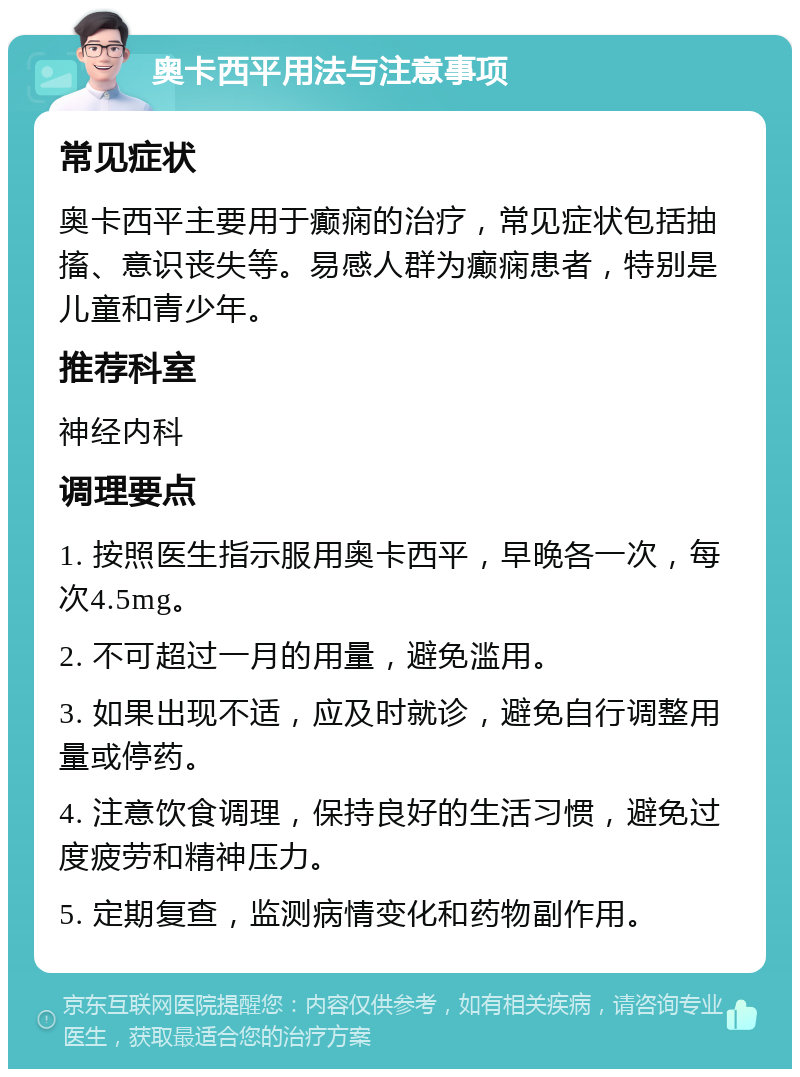 奥卡西平用法与注意事项 常见症状 奥卡西平主要用于癫痫的治疗，常见症状包括抽搐、意识丧失等。易感人群为癫痫患者，特别是儿童和青少年。 推荐科室 神经内科 调理要点 1. 按照医生指示服用奥卡西平，早晚各一次，每次4.5mg。 2. 不可超过一月的用量，避免滥用。 3. 如果出现不适，应及时就诊，避免自行调整用量或停药。 4. 注意饮食调理，保持良好的生活习惯，避免过度疲劳和精神压力。 5. 定期复查，监测病情变化和药物副作用。