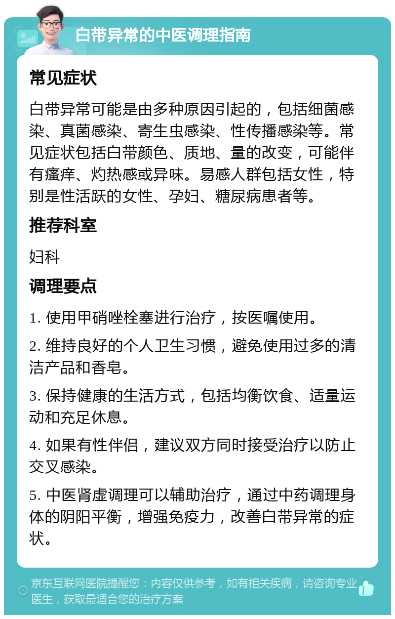 白带异常的中医调理指南 常见症状 白带异常可能是由多种原因引起的，包括细菌感染、真菌感染、寄生虫感染、性传播感染等。常见症状包括白带颜色、质地、量的改变，可能伴有瘙痒、灼热感或异味。易感人群包括女性，特别是性活跃的女性、孕妇、糖尿病患者等。 推荐科室 妇科 调理要点 1. 使用甲硝唑栓塞进行治疗，按医嘱使用。 2. 维持良好的个人卫生习惯，避免使用过多的清洁产品和香皂。 3. 保持健康的生活方式，包括均衡饮食、适量运动和充足休息。 4. 如果有性伴侣，建议双方同时接受治疗以防止交叉感染。 5. 中医肾虚调理可以辅助治疗，通过中药调理身体的阴阳平衡，增强免疫力，改善白带异常的症状。