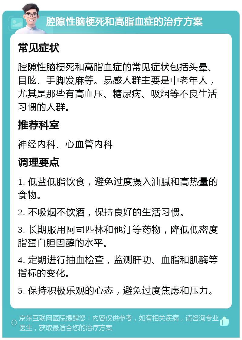 腔隙性脑梗死和高脂血症的治疗方案 常见症状 腔隙性脑梗死和高脂血症的常见症状包括头晕、目眩、手脚发麻等。易感人群主要是中老年人，尤其是那些有高血压、糖尿病、吸烟等不良生活习惯的人群。 推荐科室 神经内科、心血管内科 调理要点 1. 低盐低脂饮食，避免过度摄入油腻和高热量的食物。 2. 不吸烟不饮酒，保持良好的生活习惯。 3. 长期服用阿司匹林和他汀等药物，降低低密度脂蛋白胆固醇的水平。 4. 定期进行抽血检查，监测肝功、血脂和肌酶等指标的变化。 5. 保持积极乐观的心态，避免过度焦虑和压力。