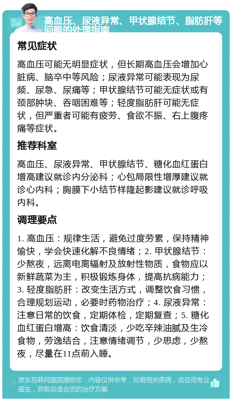 高血压、尿液异常、甲状腺结节、脂肪肝等问题的处理指南 常见症状 高血压可能无明显症状，但长期高血压会增加心脏病、脑卒中等风险；尿液异常可能表现为尿频、尿急、尿痛等；甲状腺结节可能无症状或有颈部肿块、吞咽困难等；轻度脂肪肝可能无症状，但严重者可能有疲劳、食欲不振、右上腹疼痛等症状。 推荐科室 高血压、尿液异常、甲状腺结节、糖化血红蛋白增高建议就诊内分泌科；心包局限性增厚建议就诊心内科；胸膜下小结节样隆起影建议就诊呼吸内科。 调理要点 1. 高血压：规律生活，避免过度劳累，保持精神愉快，学会快速化解不良情绪；2. 甲状腺结节：少熬夜，远离电离辐射及放射性物质，食物应以新鲜蔬菜为主，积极锻炼身体，提高抗病能力；3. 轻度脂肪肝：改变生活方式，调整饮食习惯，合理规划运动，必要时药物治疗；4. 尿液异常：注意日常的饮食，定期体检，定期复查；5. 糖化血红蛋白增高：饮食清淡，少吃辛辣油腻及生冷食物，劳逸结合，注意情绪调节，少思虑，少熬夜，尽量在11点前入睡。