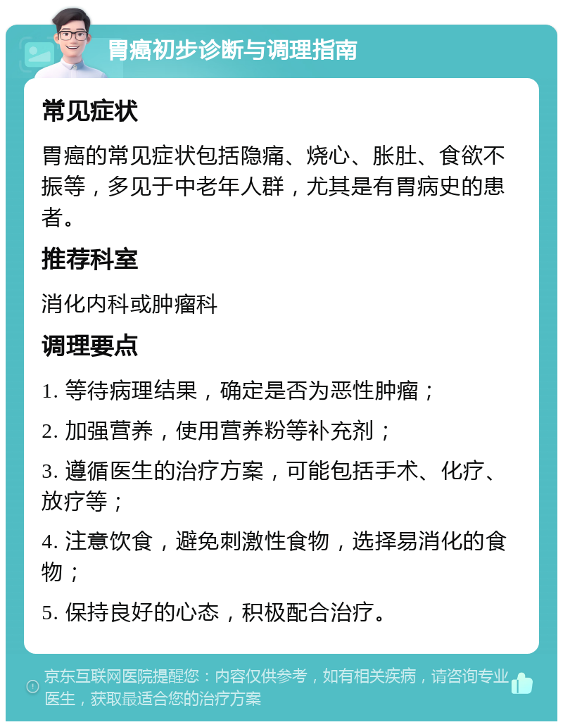 胃癌初步诊断与调理指南 常见症状 胃癌的常见症状包括隐痛、烧心、胀肚、食欲不振等，多见于中老年人群，尤其是有胃病史的患者。 推荐科室 消化内科或肿瘤科 调理要点 1. 等待病理结果，确定是否为恶性肿瘤； 2. 加强营养，使用营养粉等补充剂； 3. 遵循医生的治疗方案，可能包括手术、化疗、放疗等； 4. 注意饮食，避免刺激性食物，选择易消化的食物； 5. 保持良好的心态，积极配合治疗。