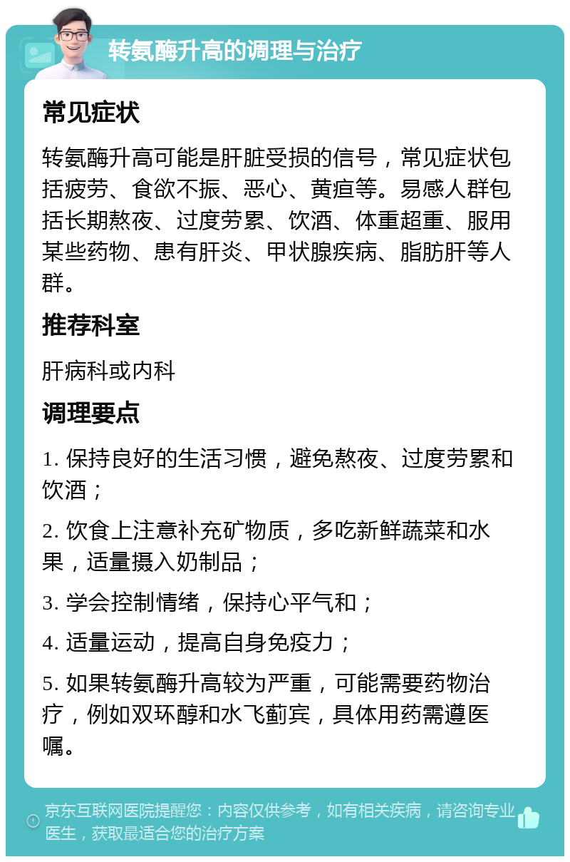 转氨酶升高的调理与治疗 常见症状 转氨酶升高可能是肝脏受损的信号，常见症状包括疲劳、食欲不振、恶心、黄疸等。易感人群包括长期熬夜、过度劳累、饮酒、体重超重、服用某些药物、患有肝炎、甲状腺疾病、脂肪肝等人群。 推荐科室 肝病科或内科 调理要点 1. 保持良好的生活习惯，避免熬夜、过度劳累和饮酒； 2. 饮食上注意补充矿物质，多吃新鲜蔬菜和水果，适量摄入奶制品； 3. 学会控制情绪，保持心平气和； 4. 适量运动，提高自身免疫力； 5. 如果转氨酶升高较为严重，可能需要药物治疗，例如双环醇和水飞蓟宾，具体用药需遵医嘱。