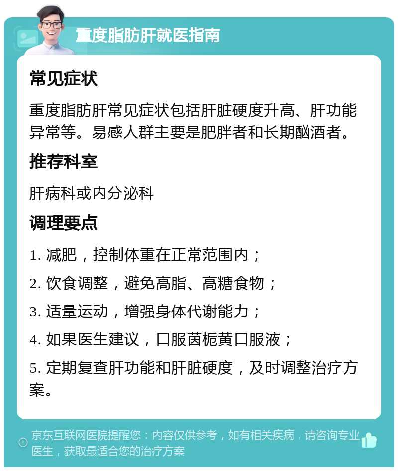 重度脂肪肝就医指南 常见症状 重度脂肪肝常见症状包括肝脏硬度升高、肝功能异常等。易感人群主要是肥胖者和长期酗酒者。 推荐科室 肝病科或内分泌科 调理要点 1. 减肥，控制体重在正常范围内； 2. 饮食调整，避免高脂、高糖食物； 3. 适量运动，增强身体代谢能力； 4. 如果医生建议，口服茵栀黄口服液； 5. 定期复查肝功能和肝脏硬度，及时调整治疗方案。