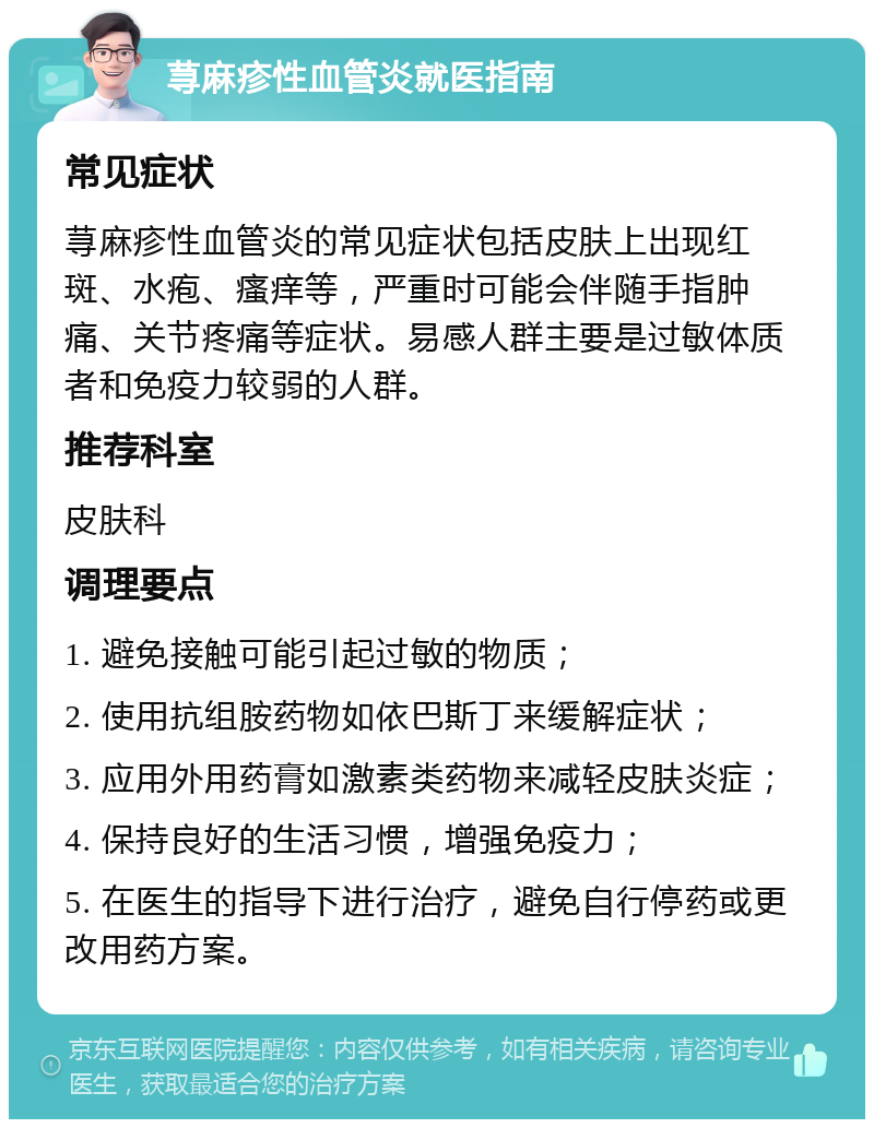 荨麻疹性血管炎就医指南 常见症状 荨麻疹性血管炎的常见症状包括皮肤上出现红斑、水疱、瘙痒等，严重时可能会伴随手指肿痛、关节疼痛等症状。易感人群主要是过敏体质者和免疫力较弱的人群。 推荐科室 皮肤科 调理要点 1. 避免接触可能引起过敏的物质； 2. 使用抗组胺药物如依巴斯丁来缓解症状； 3. 应用外用药膏如激素类药物来减轻皮肤炎症； 4. 保持良好的生活习惯，增强免疫力； 5. 在医生的指导下进行治疗，避免自行停药或更改用药方案。