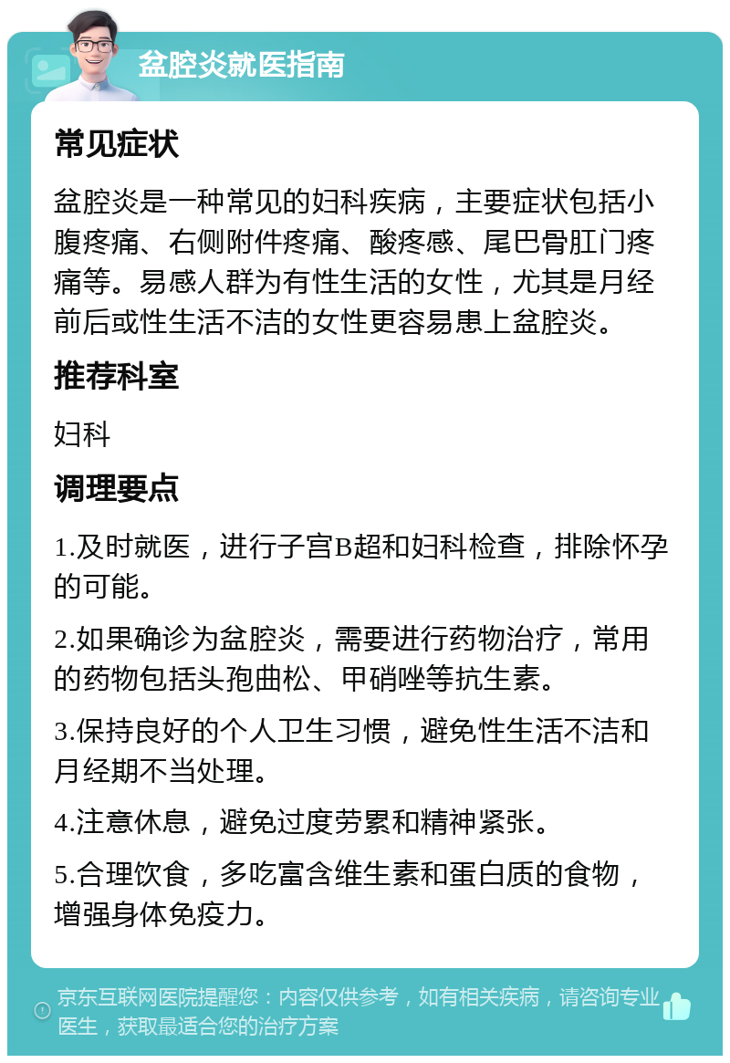 盆腔炎就医指南 常见症状 盆腔炎是一种常见的妇科疾病，主要症状包括小腹疼痛、右侧附件疼痛、酸疼感、尾巴骨肛门疼痛等。易感人群为有性生活的女性，尤其是月经前后或性生活不洁的女性更容易患上盆腔炎。 推荐科室 妇科 调理要点 1.及时就医，进行子宫B超和妇科检查，排除怀孕的可能。 2.如果确诊为盆腔炎，需要进行药物治疗，常用的药物包括头孢曲松、甲硝唑等抗生素。 3.保持良好的个人卫生习惯，避免性生活不洁和月经期不当处理。 4.注意休息，避免过度劳累和精神紧张。 5.合理饮食，多吃富含维生素和蛋白质的食物，增强身体免疫力。