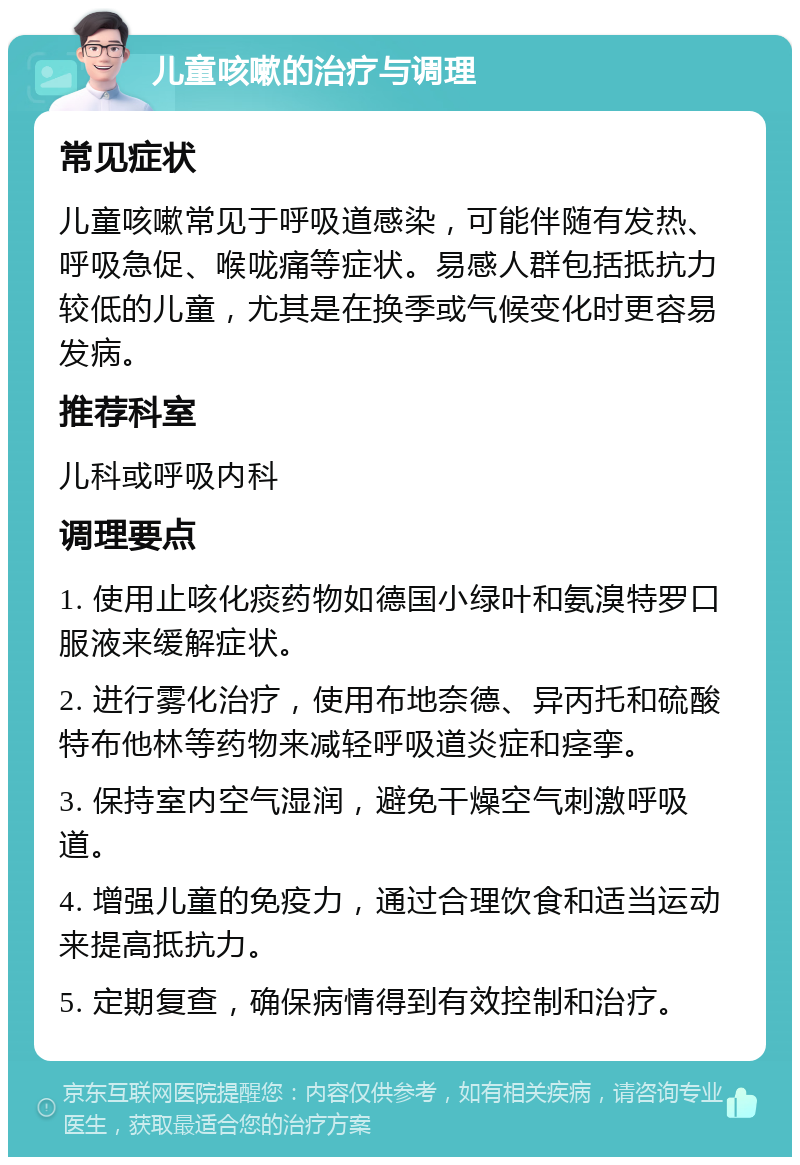 儿童咳嗽的治疗与调理 常见症状 儿童咳嗽常见于呼吸道感染，可能伴随有发热、呼吸急促、喉咙痛等症状。易感人群包括抵抗力较低的儿童，尤其是在换季或气候变化时更容易发病。 推荐科室 儿科或呼吸内科 调理要点 1. 使用止咳化痰药物如德国小绿叶和氨溴特罗口服液来缓解症状。 2. 进行雾化治疗，使用布地奈德、异丙托和硫酸特布他林等药物来减轻呼吸道炎症和痉挛。 3. 保持室内空气湿润，避免干燥空气刺激呼吸道。 4. 增强儿童的免疫力，通过合理饮食和适当运动来提高抵抗力。 5. 定期复查，确保病情得到有效控制和治疗。