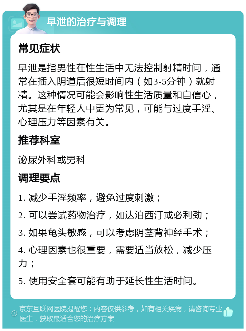 早泄的治疗与调理 常见症状 早泄是指男性在性生活中无法控制射精时间，通常在插入阴道后很短时间内（如3-5分钟）就射精。这种情况可能会影响性生活质量和自信心，尤其是在年轻人中更为常见，可能与过度手淫、心理压力等因素有关。 推荐科室 泌尿外科或男科 调理要点 1. 减少手淫频率，避免过度刺激； 2. 可以尝试药物治疗，如达泊西汀或必利劲； 3. 如果龟头敏感，可以考虑阴茎背神经手术； 4. 心理因素也很重要，需要适当放松，减少压力； 5. 使用安全套可能有助于延长性生活时间。