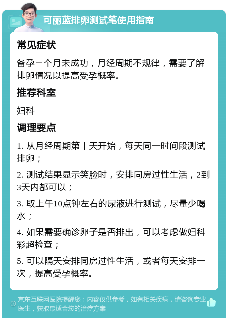 可丽蓝排卵测试笔使用指南 常见症状 备孕三个月未成功，月经周期不规律，需要了解排卵情况以提高受孕概率。 推荐科室 妇科 调理要点 1. 从月经周期第十天开始，每天同一时间段测试排卵； 2. 测试结果显示笑脸时，安排同房过性生活，2到3天内都可以； 3. 取上午10点钟左右的尿液进行测试，尽量少喝水； 4. 如果需要确诊卵子是否排出，可以考虑做妇科彩超检查； 5. 可以隔天安排同房过性生活，或者每天安排一次，提高受孕概率。