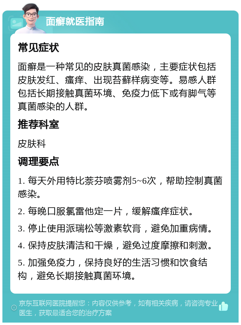 面癣就医指南 常见症状 面癣是一种常见的皮肤真菌感染，主要症状包括皮肤发红、瘙痒、出现苔藓样病变等。易感人群包括长期接触真菌环境、免疫力低下或有脚气等真菌感染的人群。 推荐科室 皮肤科 调理要点 1. 每天外用特比萘芬喷雾剂5~6次，帮助控制真菌感染。 2. 每晚口服氯雷他定一片，缓解瘙痒症状。 3. 停止使用派瑞松等激素软膏，避免加重病情。 4. 保持皮肤清洁和干燥，避免过度摩擦和刺激。 5. 加强免疫力，保持良好的生活习惯和饮食结构，避免长期接触真菌环境。