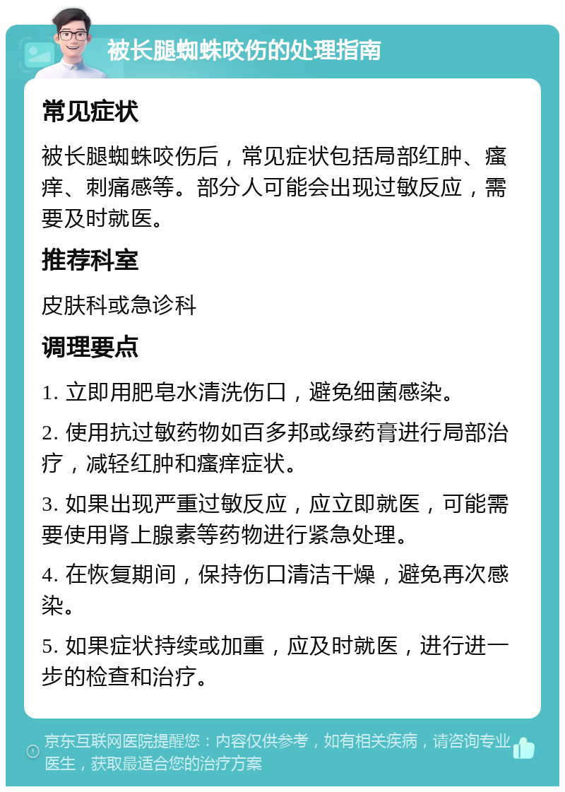 被长腿蜘蛛咬伤的处理指南 常见症状 被长腿蜘蛛咬伤后，常见症状包括局部红肿、瘙痒、刺痛感等。部分人可能会出现过敏反应，需要及时就医。 推荐科室 皮肤科或急诊科 调理要点 1. 立即用肥皂水清洗伤口，避免细菌感染。 2. 使用抗过敏药物如百多邦或绿药膏进行局部治疗，减轻红肿和瘙痒症状。 3. 如果出现严重过敏反应，应立即就医，可能需要使用肾上腺素等药物进行紧急处理。 4. 在恢复期间，保持伤口清洁干燥，避免再次感染。 5. 如果症状持续或加重，应及时就医，进行进一步的检查和治疗。