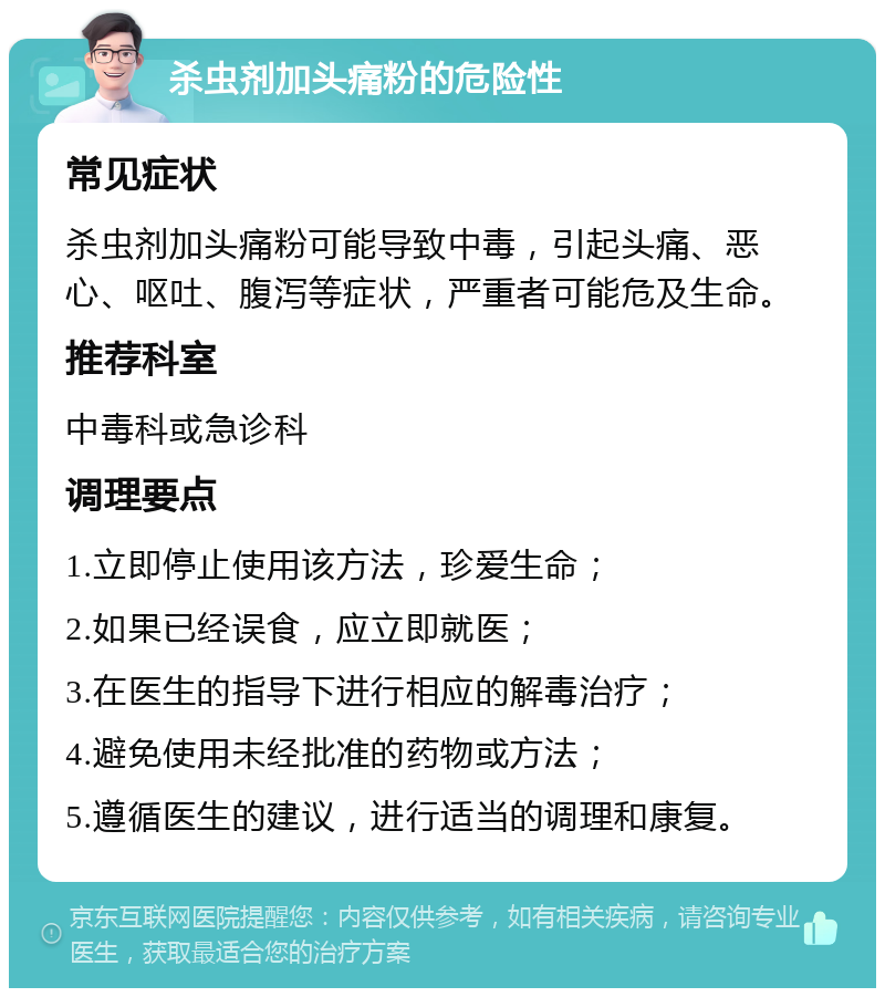 杀虫剂加头痛粉的危险性 常见症状 杀虫剂加头痛粉可能导致中毒，引起头痛、恶心、呕吐、腹泻等症状，严重者可能危及生命。 推荐科室 中毒科或急诊科 调理要点 1.立即停止使用该方法，珍爱生命； 2.如果已经误食，应立即就医； 3.在医生的指导下进行相应的解毒治疗； 4.避免使用未经批准的药物或方法； 5.遵循医生的建议，进行适当的调理和康复。