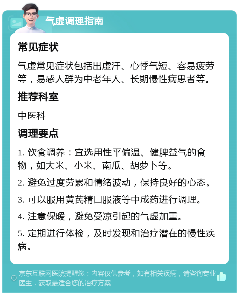 气虚调理指南 常见症状 气虚常见症状包括出虚汗、心悸气短、容易疲劳等，易感人群为中老年人、长期慢性病患者等。 推荐科室 中医科 调理要点 1. 饮食调养：宜选用性平偏温、健脾益气的食物，如大米、小米、南瓜、胡萝卜等。 2. 避免过度劳累和情绪波动，保持良好的心态。 3. 可以服用黄芪精口服液等中成药进行调理。 4. 注意保暖，避免受凉引起的气虚加重。 5. 定期进行体检，及时发现和治疗潜在的慢性疾病。