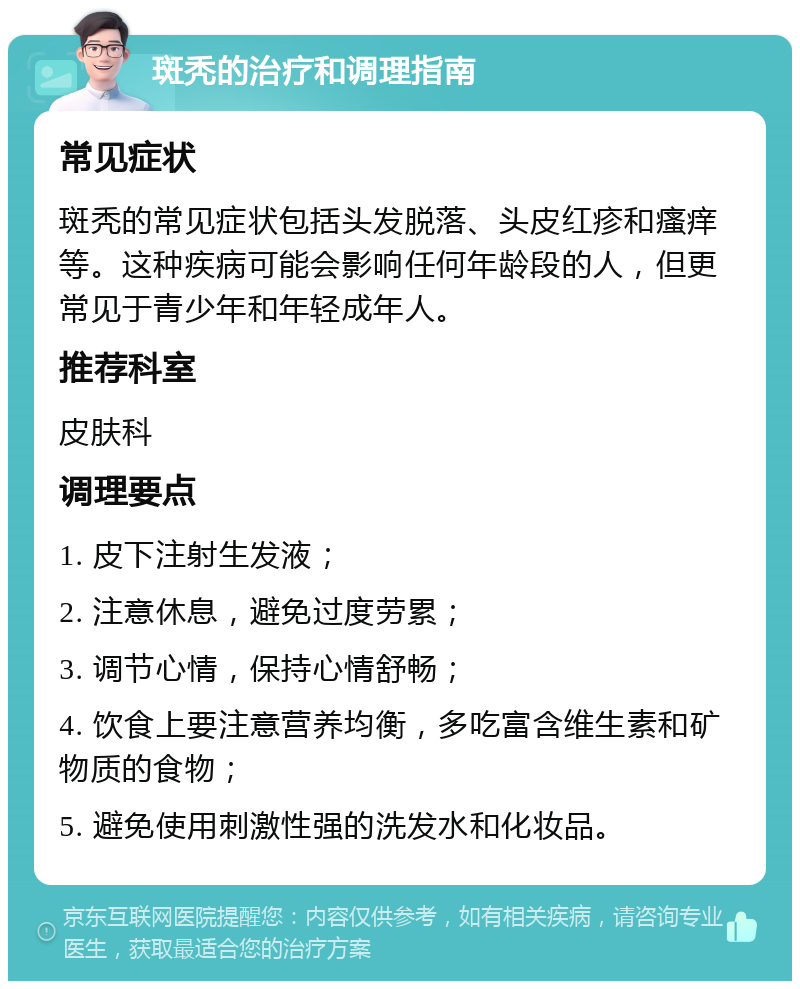 斑秃的治疗和调理指南 常见症状 斑秃的常见症状包括头发脱落、头皮红疹和瘙痒等。这种疾病可能会影响任何年龄段的人，但更常见于青少年和年轻成年人。 推荐科室 皮肤科 调理要点 1. 皮下注射生发液； 2. 注意休息，避免过度劳累； 3. 调节心情，保持心情舒畅； 4. 饮食上要注意营养均衡，多吃富含维生素和矿物质的食物； 5. 避免使用刺激性强的洗发水和化妆品。