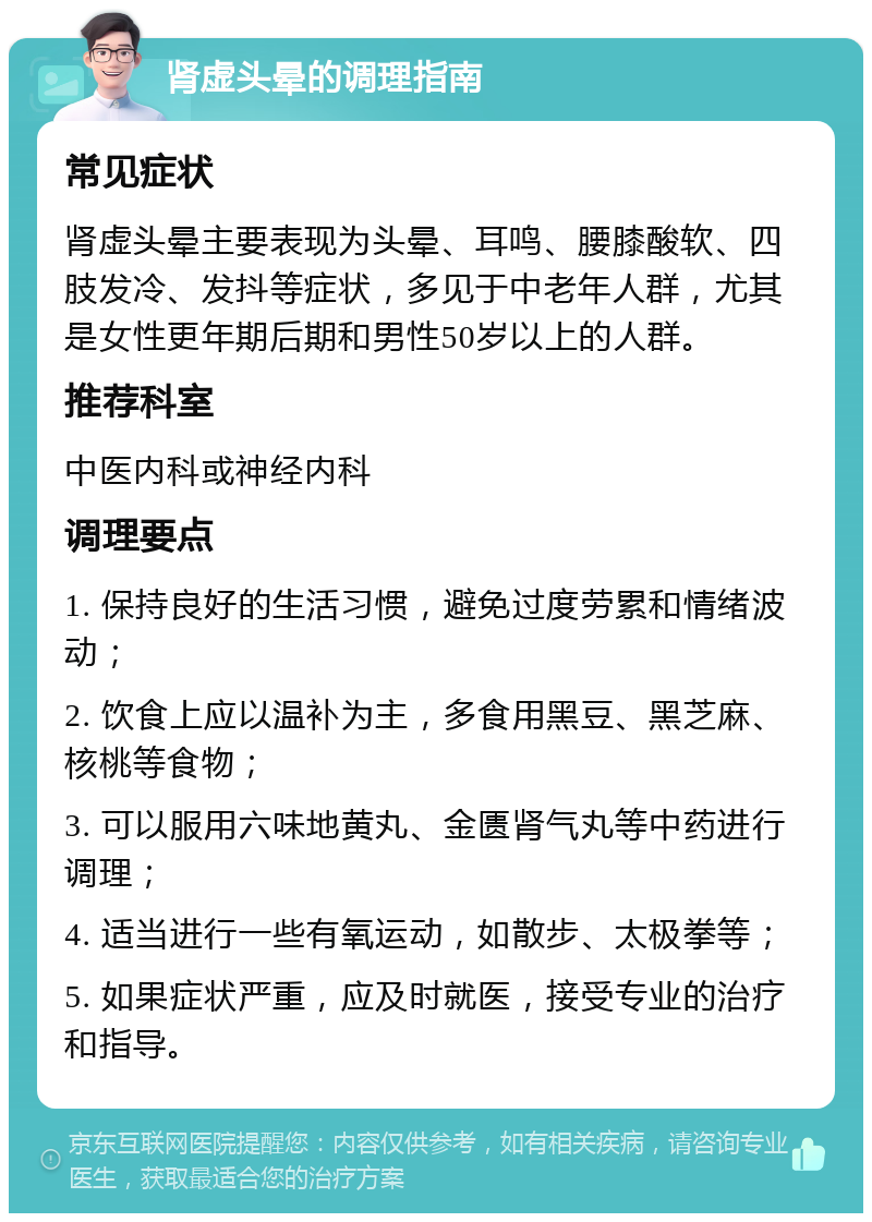 肾虚头晕的调理指南 常见症状 肾虚头晕主要表现为头晕、耳鸣、腰膝酸软、四肢发冷、发抖等症状，多见于中老年人群，尤其是女性更年期后期和男性50岁以上的人群。 推荐科室 中医内科或神经内科 调理要点 1. 保持良好的生活习惯，避免过度劳累和情绪波动； 2. 饮食上应以温补为主，多食用黑豆、黑芝麻、核桃等食物； 3. 可以服用六味地黄丸、金匮肾气丸等中药进行调理； 4. 适当进行一些有氧运动，如散步、太极拳等； 5. 如果症状严重，应及时就医，接受专业的治疗和指导。