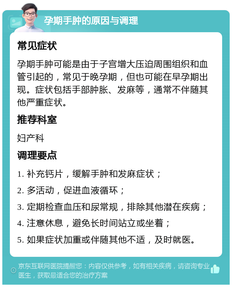 孕期手肿的原因与调理 常见症状 孕期手肿可能是由于子宫增大压迫周围组织和血管引起的，常见于晚孕期，但也可能在早孕期出现。症状包括手部肿胀、发麻等，通常不伴随其他严重症状。 推荐科室 妇产科 调理要点 1. 补充钙片，缓解手肿和发麻症状； 2. 多活动，促进血液循环； 3. 定期检查血压和尿常规，排除其他潜在疾病； 4. 注意休息，避免长时间站立或坐着； 5. 如果症状加重或伴随其他不适，及时就医。