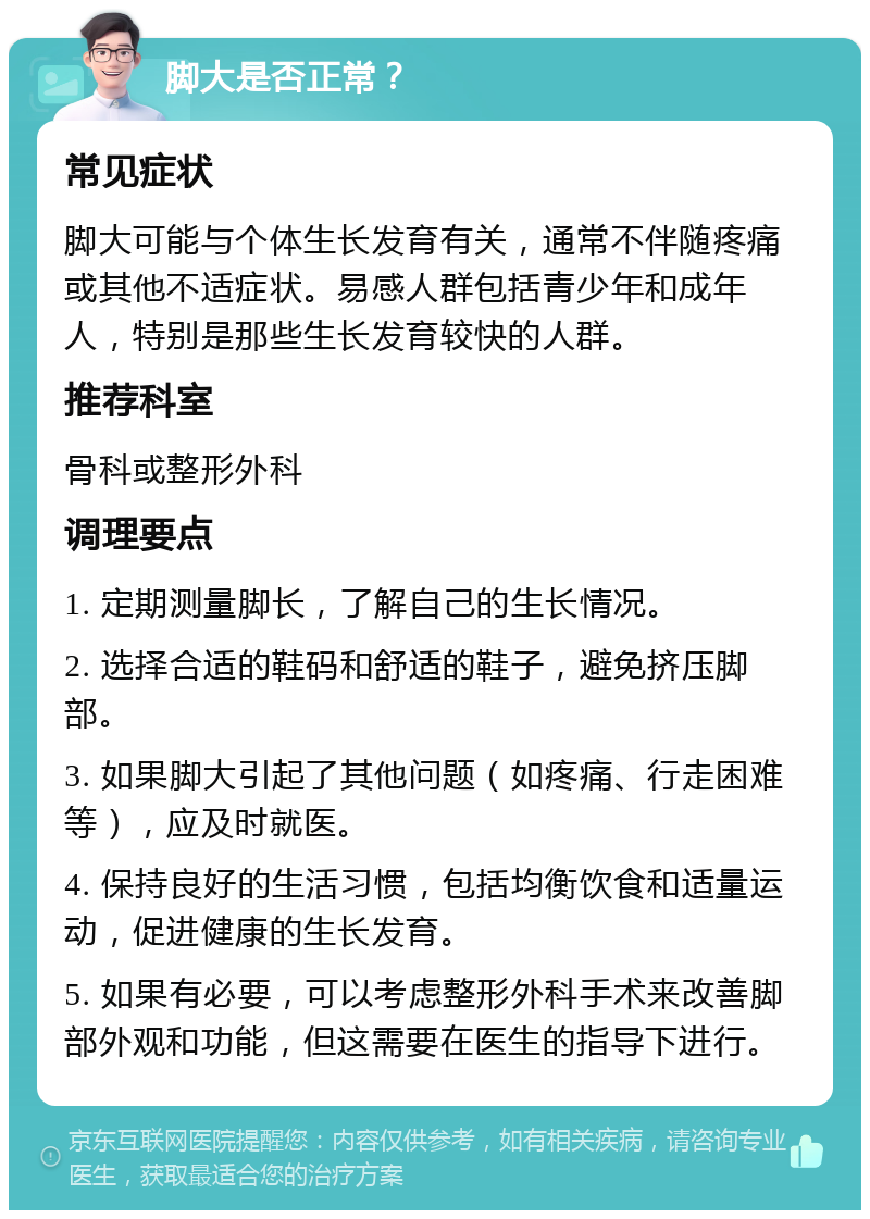 脚大是否正常？ 常见症状 脚大可能与个体生长发育有关，通常不伴随疼痛或其他不适症状。易感人群包括青少年和成年人，特别是那些生长发育较快的人群。 推荐科室 骨科或整形外科 调理要点 1. 定期测量脚长，了解自己的生长情况。 2. 选择合适的鞋码和舒适的鞋子，避免挤压脚部。 3. 如果脚大引起了其他问题（如疼痛、行走困难等），应及时就医。 4. 保持良好的生活习惯，包括均衡饮食和适量运动，促进健康的生长发育。 5. 如果有必要，可以考虑整形外科手术来改善脚部外观和功能，但这需要在医生的指导下进行。