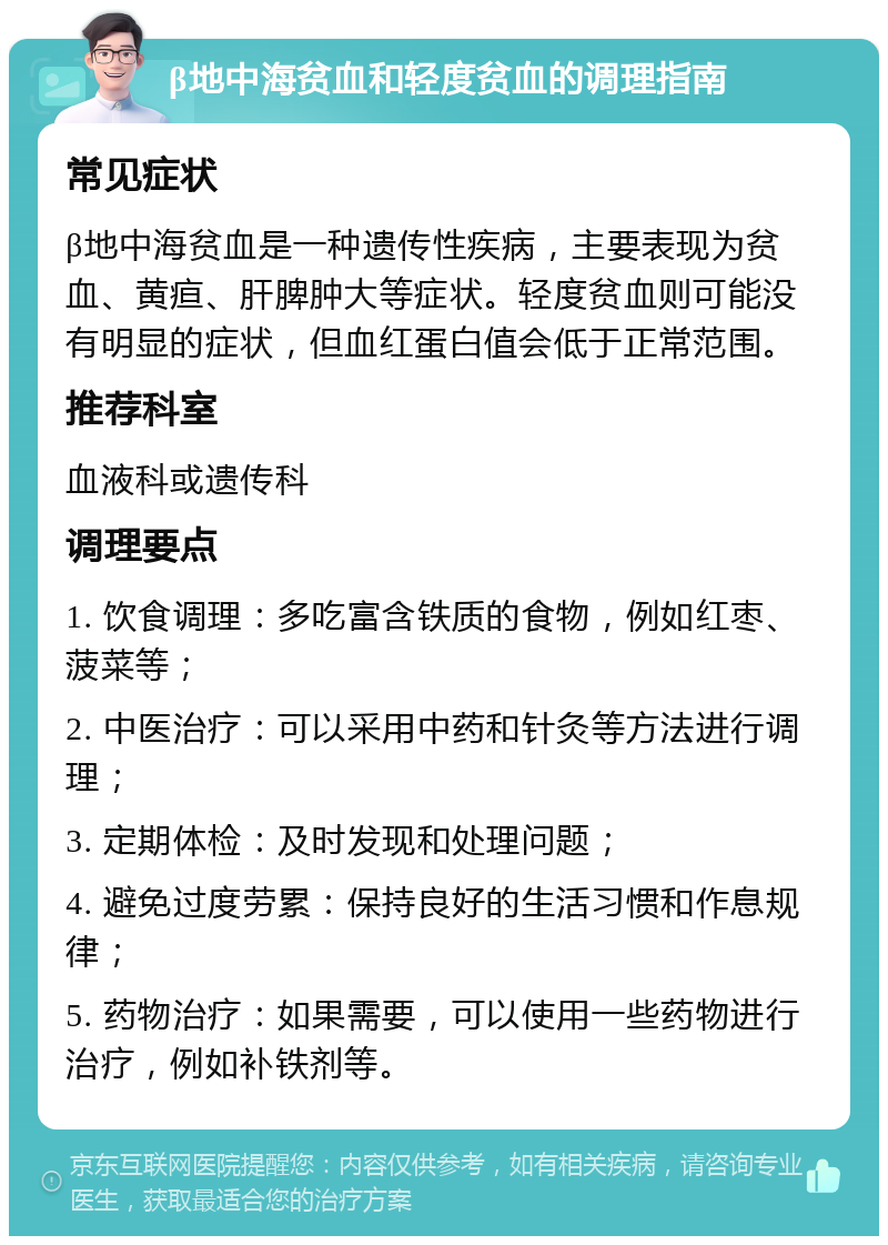 β地中海贫血和轻度贫血的调理指南 常见症状 β地中海贫血是一种遗传性疾病，主要表现为贫血、黄疸、肝脾肿大等症状。轻度贫血则可能没有明显的症状，但血红蛋白值会低于正常范围。 推荐科室 血液科或遗传科 调理要点 1. 饮食调理：多吃富含铁质的食物，例如红枣、菠菜等； 2. 中医治疗：可以采用中药和针灸等方法进行调理； 3. 定期体检：及时发现和处理问题； 4. 避免过度劳累：保持良好的生活习惯和作息规律； 5. 药物治疗：如果需要，可以使用一些药物进行治疗，例如补铁剂等。