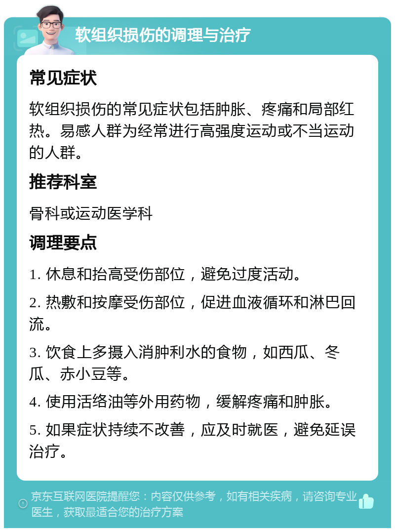 软组织损伤的调理与治疗 常见症状 软组织损伤的常见症状包括肿胀、疼痛和局部红热。易感人群为经常进行高强度运动或不当运动的人群。 推荐科室 骨科或运动医学科 调理要点 1. 休息和抬高受伤部位，避免过度活动。 2. 热敷和按摩受伤部位，促进血液循环和淋巴回流。 3. 饮食上多摄入消肿利水的食物，如西瓜、冬瓜、赤小豆等。 4. 使用活络油等外用药物，缓解疼痛和肿胀。 5. 如果症状持续不改善，应及时就医，避免延误治疗。