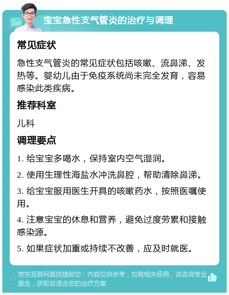 宝宝急性支气管炎的治疗与调理 常见症状 急性支气管炎的常见症状包括咳嗽、流鼻涕、发热等。婴幼儿由于免疫系统尚未完全发育，容易感染此类疾病。 推荐科室 儿科 调理要点 1. 给宝宝多喝水，保持室内空气湿润。 2. 使用生理性海盐水冲洗鼻腔，帮助清除鼻涕。 3. 给宝宝服用医生开具的咳嗽药水，按照医嘱使用。 4. 注意宝宝的休息和营养，避免过度劳累和接触感染源。 5. 如果症状加重或持续不改善，应及时就医。