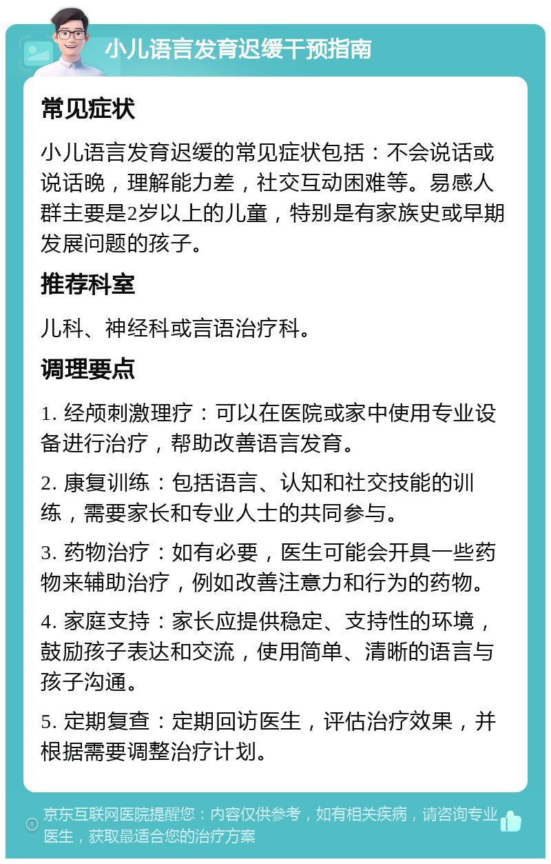 小儿语言发育迟缓干预指南 常见症状 小儿语言发育迟缓的常见症状包括：不会说话或说话晚，理解能力差，社交互动困难等。易感人群主要是2岁以上的儿童，特别是有家族史或早期发展问题的孩子。 推荐科室 儿科、神经科或言语治疗科。 调理要点 1. 经颅刺激理疗：可以在医院或家中使用专业设备进行治疗，帮助改善语言发育。 2. 康复训练：包括语言、认知和社交技能的训练，需要家长和专业人士的共同参与。 3. 药物治疗：如有必要，医生可能会开具一些药物来辅助治疗，例如改善注意力和行为的药物。 4. 家庭支持：家长应提供稳定、支持性的环境，鼓励孩子表达和交流，使用简单、清晰的语言与孩子沟通。 5. 定期复查：定期回访医生，评估治疗效果，并根据需要调整治疗计划。