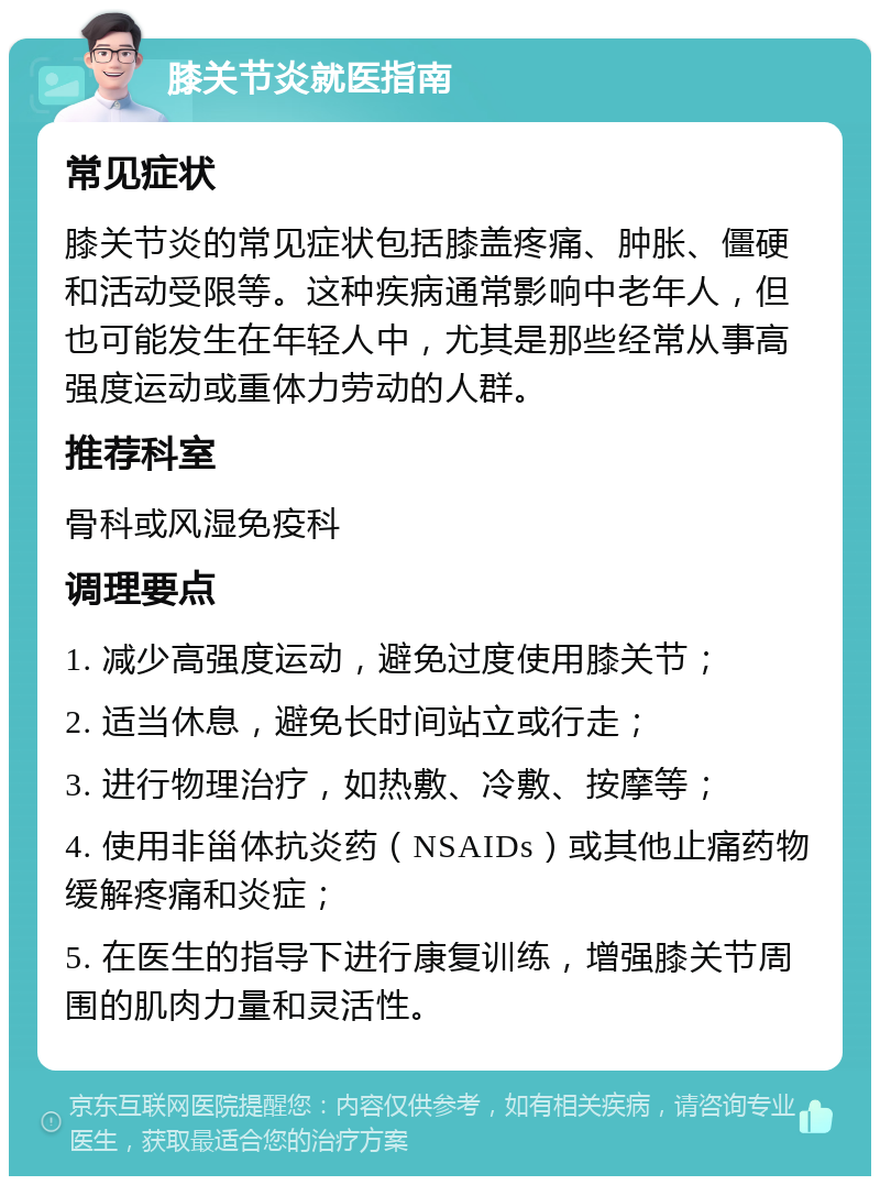 膝关节炎就医指南 常见症状 膝关节炎的常见症状包括膝盖疼痛、肿胀、僵硬和活动受限等。这种疾病通常影响中老年人，但也可能发生在年轻人中，尤其是那些经常从事高强度运动或重体力劳动的人群。 推荐科室 骨科或风湿免疫科 调理要点 1. 减少高强度运动，避免过度使用膝关节； 2. 适当休息，避免长时间站立或行走； 3. 进行物理治疗，如热敷、冷敷、按摩等； 4. 使用非甾体抗炎药（NSAIDs）或其他止痛药物缓解疼痛和炎症； 5. 在医生的指导下进行康复训练，增强膝关节周围的肌肉力量和灵活性。