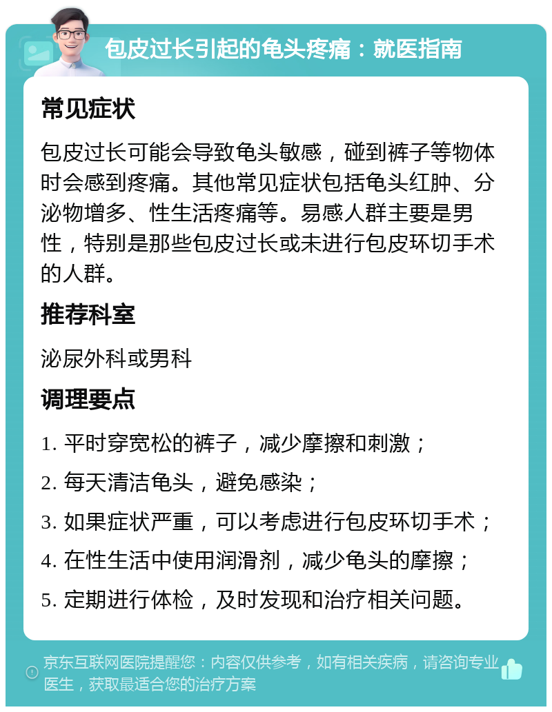 包皮过长引起的龟头疼痛：就医指南 常见症状 包皮过长可能会导致龟头敏感，碰到裤子等物体时会感到疼痛。其他常见症状包括龟头红肿、分泌物增多、性生活疼痛等。易感人群主要是男性，特别是那些包皮过长或未进行包皮环切手术的人群。 推荐科室 泌尿外科或男科 调理要点 1. 平时穿宽松的裤子，减少摩擦和刺激； 2. 每天清洁龟头，避免感染； 3. 如果症状严重，可以考虑进行包皮环切手术； 4. 在性生活中使用润滑剂，减少龟头的摩擦； 5. 定期进行体检，及时发现和治疗相关问题。