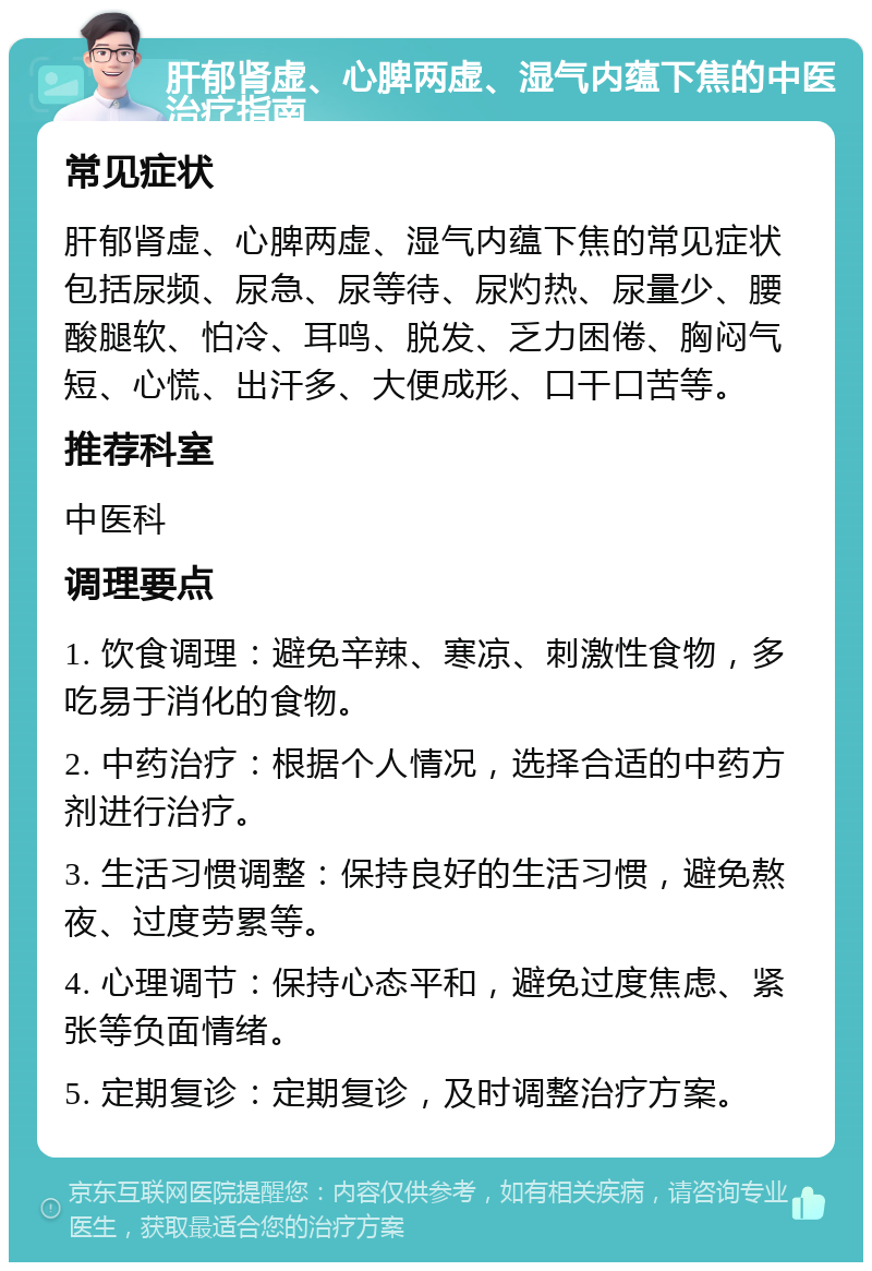 肝郁肾虚、心脾两虚、湿气内蕴下焦的中医治疗指南 常见症状 肝郁肾虚、心脾两虚、湿气内蕴下焦的常见症状包括尿频、尿急、尿等待、尿灼热、尿量少、腰酸腿软、怕冷、耳鸣、脱发、乏力困倦、胸闷气短、心慌、出汗多、大便成形、口干口苦等。 推荐科室 中医科 调理要点 1. 饮食调理：避免辛辣、寒凉、刺激性食物，多吃易于消化的食物。 2. 中药治疗：根据个人情况，选择合适的中药方剂进行治疗。 3. 生活习惯调整：保持良好的生活习惯，避免熬夜、过度劳累等。 4. 心理调节：保持心态平和，避免过度焦虑、紧张等负面情绪。 5. 定期复诊：定期复诊，及时调整治疗方案。