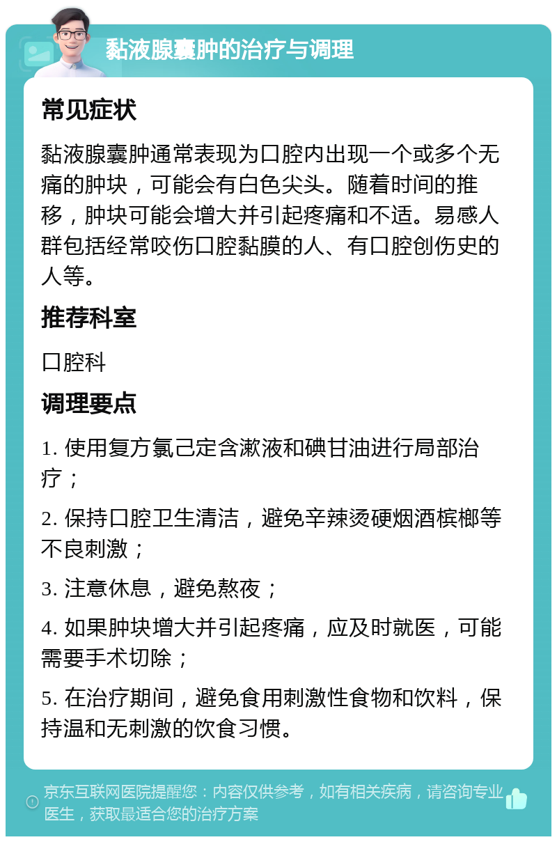 黏液腺囊肿的治疗与调理 常见症状 黏液腺囊肿通常表现为口腔内出现一个或多个无痛的肿块，可能会有白色尖头。随着时间的推移，肿块可能会增大并引起疼痛和不适。易感人群包括经常咬伤口腔黏膜的人、有口腔创伤史的人等。 推荐科室 口腔科 调理要点 1. 使用复方氯己定含漱液和碘甘油进行局部治疗； 2. 保持口腔卫生清洁，避免辛辣烫硬烟酒槟榔等不良刺激； 3. 注意休息，避免熬夜； 4. 如果肿块增大并引起疼痛，应及时就医，可能需要手术切除； 5. 在治疗期间，避免食用刺激性食物和饮料，保持温和无刺激的饮食习惯。