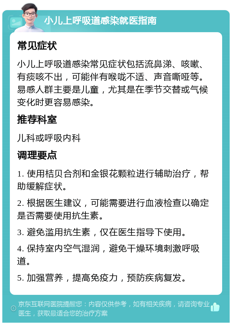 小儿上呼吸道感染就医指南 常见症状 小儿上呼吸道感染常见症状包括流鼻涕、咳嗽、有痰咳不出，可能伴有喉咙不适、声音嘶哑等。易感人群主要是儿童，尤其是在季节交替或气候变化时更容易感染。 推荐科室 儿科或呼吸内科 调理要点 1. 使用桔贝合剂和金银花颗粒进行辅助治疗，帮助缓解症状。 2. 根据医生建议，可能需要进行血液检查以确定是否需要使用抗生素。 3. 避免滥用抗生素，仅在医生指导下使用。 4. 保持室内空气湿润，避免干燥环境刺激呼吸道。 5. 加强营养，提高免疫力，预防疾病复发。