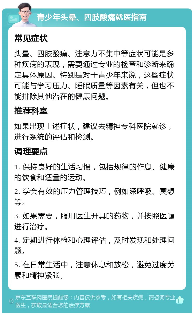 青少年头晕、四肢酸痛就医指南 常见症状 头晕、四肢酸痛、注意力不集中等症状可能是多种疾病的表现，需要通过专业的检查和诊断来确定具体原因。特别是对于青少年来说，这些症状可能与学习压力、睡眠质量等因素有关，但也不能排除其他潜在的健康问题。 推荐科室 如果出现上述症状，建议去精神专科医院就诊，进行系统的评估和检测。 调理要点 1. 保持良好的生活习惯，包括规律的作息、健康的饮食和适量的运动。 2. 学会有效的压力管理技巧，例如深呼吸、冥想等。 3. 如果需要，服用医生开具的药物，并按照医嘱进行治疗。 4. 定期进行体检和心理评估，及时发现和处理问题。 5. 在日常生活中，注意休息和放松，避免过度劳累和精神紧张。