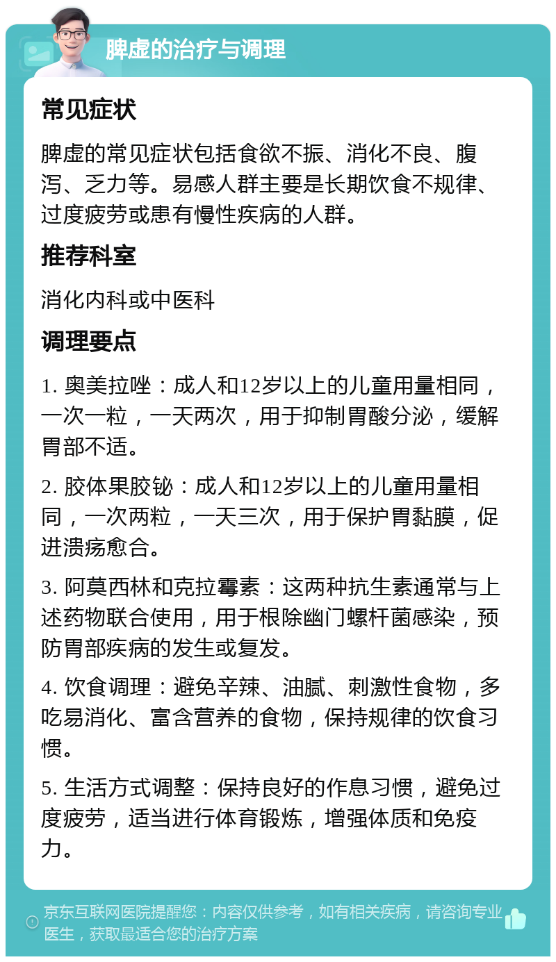 脾虚的治疗与调理 常见症状 脾虚的常见症状包括食欲不振、消化不良、腹泻、乏力等。易感人群主要是长期饮食不规律、过度疲劳或患有慢性疾病的人群。 推荐科室 消化内科或中医科 调理要点 1. 奥美拉唑：成人和12岁以上的儿童用量相同，一次一粒，一天两次，用于抑制胃酸分泌，缓解胃部不适。 2. 胶体果胶铋：成人和12岁以上的儿童用量相同，一次两粒，一天三次，用于保护胃黏膜，促进溃疡愈合。 3. 阿莫西林和克拉霉素：这两种抗生素通常与上述药物联合使用，用于根除幽门螺杆菌感染，预防胃部疾病的发生或复发。 4. 饮食调理：避免辛辣、油腻、刺激性食物，多吃易消化、富含营养的食物，保持规律的饮食习惯。 5. 生活方式调整：保持良好的作息习惯，避免过度疲劳，适当进行体育锻炼，增强体质和免疫力。