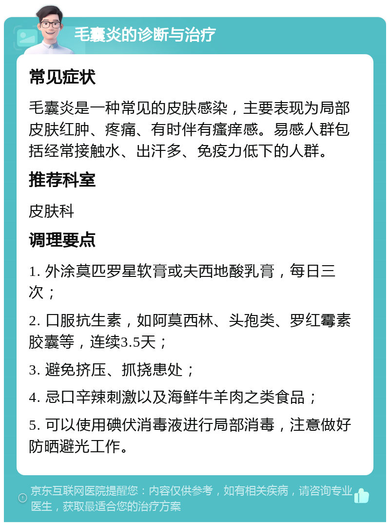 毛囊炎的诊断与治疗 常见症状 毛囊炎是一种常见的皮肤感染，主要表现为局部皮肤红肿、疼痛、有时伴有瘙痒感。易感人群包括经常接触水、出汗多、免疫力低下的人群。 推荐科室 皮肤科 调理要点 1. 外涂莫匹罗星软膏或夫西地酸乳膏，每日三次； 2. 口服抗生素，如阿莫西林、头孢类、罗红霉素胶囊等，连续3.5天； 3. 避免挤压、抓挠患处； 4. 忌口辛辣刺激以及海鲜牛羊肉之类食品； 5. 可以使用碘伏消毒液进行局部消毒，注意做好防晒避光工作。