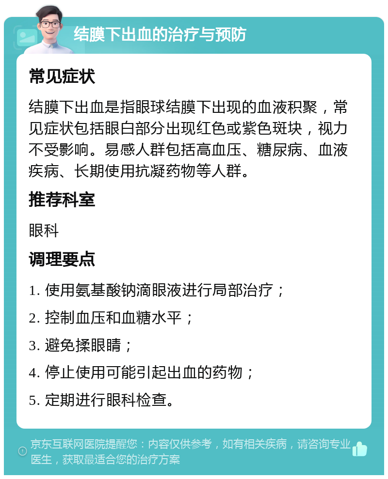 结膜下出血的治疗与预防 常见症状 结膜下出血是指眼球结膜下出现的血液积聚，常见症状包括眼白部分出现红色或紫色斑块，视力不受影响。易感人群包括高血压、糖尿病、血液疾病、长期使用抗凝药物等人群。 推荐科室 眼科 调理要点 1. 使用氨基酸钠滴眼液进行局部治疗； 2. 控制血压和血糖水平； 3. 避免揉眼睛； 4. 停止使用可能引起出血的药物； 5. 定期进行眼科检查。