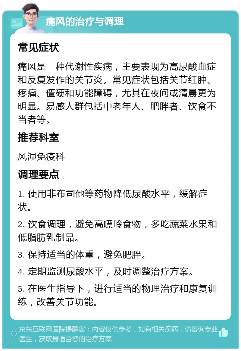 痛风的治疗与调理 常见症状 痛风是一种代谢性疾病，主要表现为高尿酸血症和反复发作的关节炎。常见症状包括关节红肿、疼痛、僵硬和功能障碍，尤其在夜间或清晨更为明显。易感人群包括中老年人、肥胖者、饮食不当者等。 推荐科室 风湿免疫科 调理要点 1. 使用非布司他等药物降低尿酸水平，缓解症状。 2. 饮食调理，避免高嘌呤食物，多吃蔬菜水果和低脂肪乳制品。 3. 保持适当的体重，避免肥胖。 4. 定期监测尿酸水平，及时调整治疗方案。 5. 在医生指导下，进行适当的物理治疗和康复训练，改善关节功能。