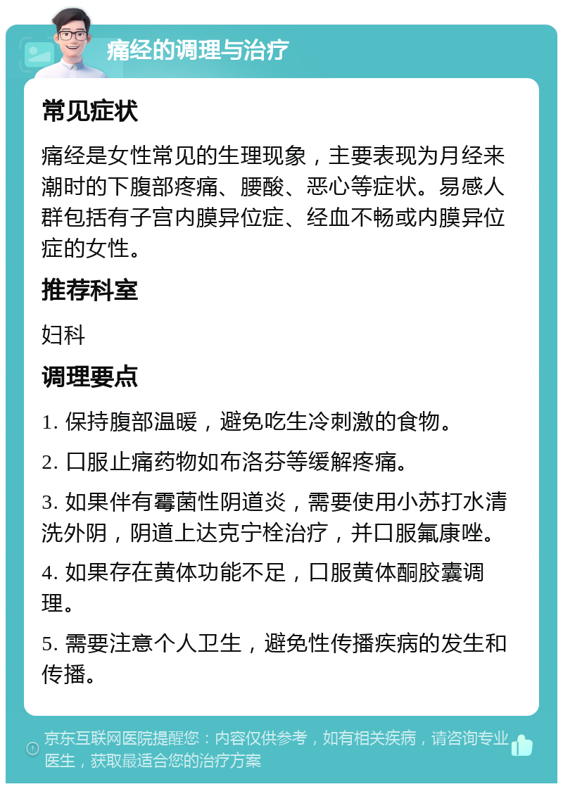 痛经的调理与治疗 常见症状 痛经是女性常见的生理现象，主要表现为月经来潮时的下腹部疼痛、腰酸、恶心等症状。易感人群包括有子宫内膜异位症、经血不畅或内膜异位症的女性。 推荐科室 妇科 调理要点 1. 保持腹部温暖，避免吃生冷刺激的食物。 2. 口服止痛药物如布洛芬等缓解疼痛。 3. 如果伴有霉菌性阴道炎，需要使用小苏打水清洗外阴，阴道上达克宁栓治疗，并口服氟康唑。 4. 如果存在黄体功能不足，口服黄体酮胶囊调理。 5. 需要注意个人卫生，避免性传播疾病的发生和传播。