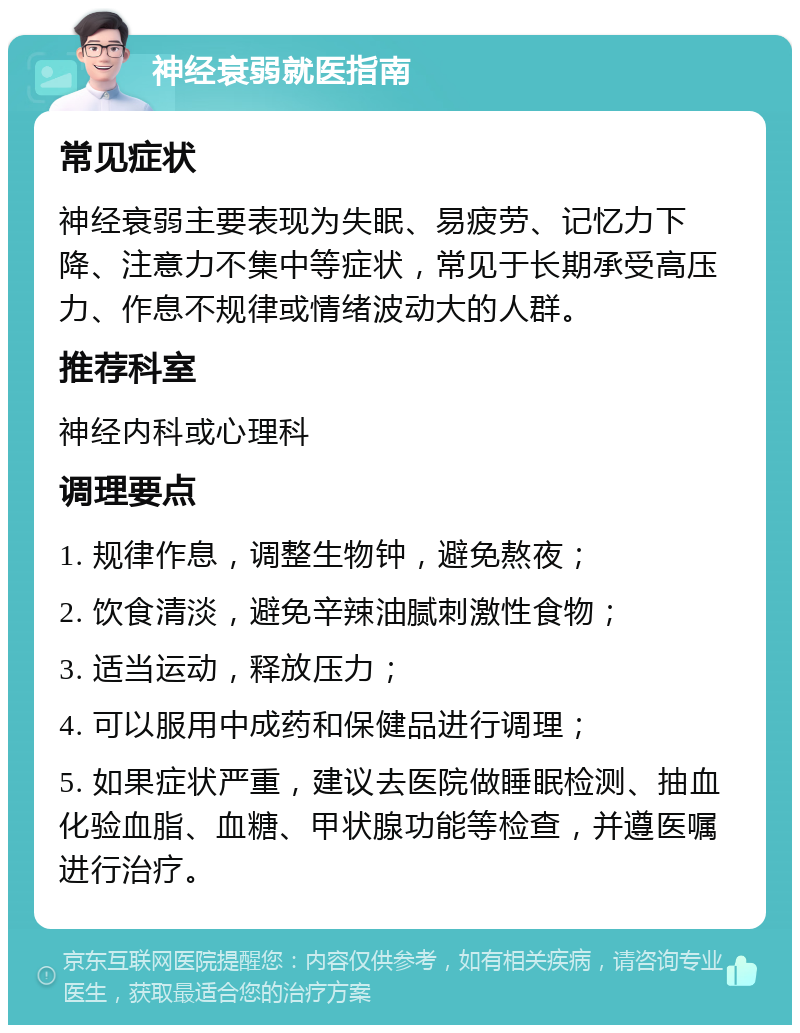 神经衰弱就医指南 常见症状 神经衰弱主要表现为失眠、易疲劳、记忆力下降、注意力不集中等症状，常见于长期承受高压力、作息不规律或情绪波动大的人群。 推荐科室 神经内科或心理科 调理要点 1. 规律作息，调整生物钟，避免熬夜； 2. 饮食清淡，避免辛辣油腻刺激性食物； 3. 适当运动，释放压力； 4. 可以服用中成药和保健品进行调理； 5. 如果症状严重，建议去医院做睡眠检测、抽血化验血脂、血糖、甲状腺功能等检查，并遵医嘱进行治疗。