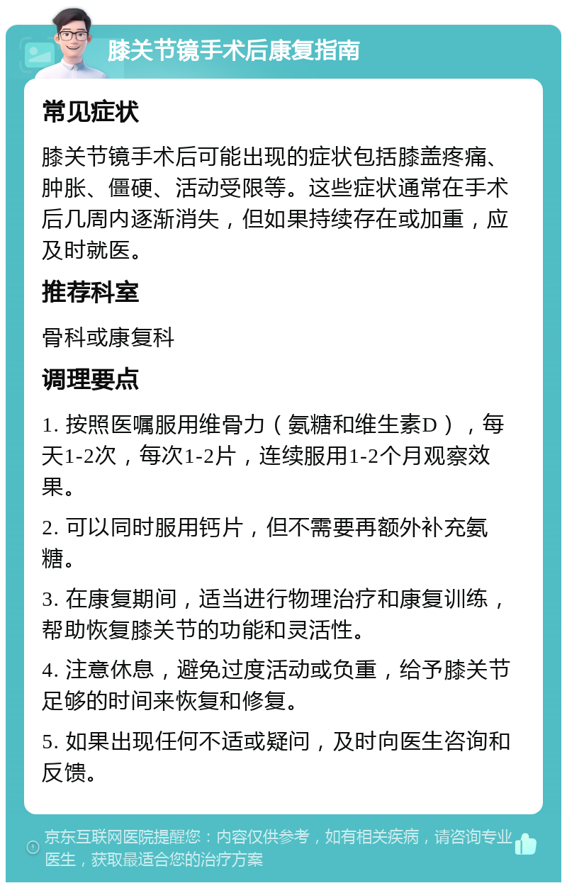 膝关节镜手术后康复指南 常见症状 膝关节镜手术后可能出现的症状包括膝盖疼痛、肿胀、僵硬、活动受限等。这些症状通常在手术后几周内逐渐消失，但如果持续存在或加重，应及时就医。 推荐科室 骨科或康复科 调理要点 1. 按照医嘱服用维骨力（氨糖和维生素D），每天1-2次，每次1-2片，连续服用1-2个月观察效果。 2. 可以同时服用钙片，但不需要再额外补充氨糖。 3. 在康复期间，适当进行物理治疗和康复训练，帮助恢复膝关节的功能和灵活性。 4. 注意休息，避免过度活动或负重，给予膝关节足够的时间来恢复和修复。 5. 如果出现任何不适或疑问，及时向医生咨询和反馈。