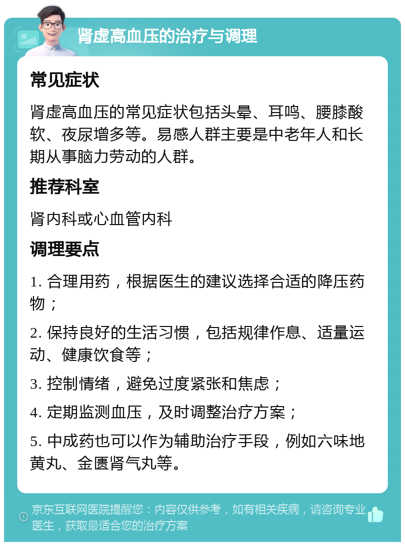 肾虚高血压的治疗与调理 常见症状 肾虚高血压的常见症状包括头晕、耳鸣、腰膝酸软、夜尿增多等。易感人群主要是中老年人和长期从事脑力劳动的人群。 推荐科室 肾内科或心血管内科 调理要点 1. 合理用药，根据医生的建议选择合适的降压药物； 2. 保持良好的生活习惯，包括规律作息、适量运动、健康饮食等； 3. 控制情绪，避免过度紧张和焦虑； 4. 定期监测血压，及时调整治疗方案； 5. 中成药也可以作为辅助治疗手段，例如六味地黄丸、金匮肾气丸等。