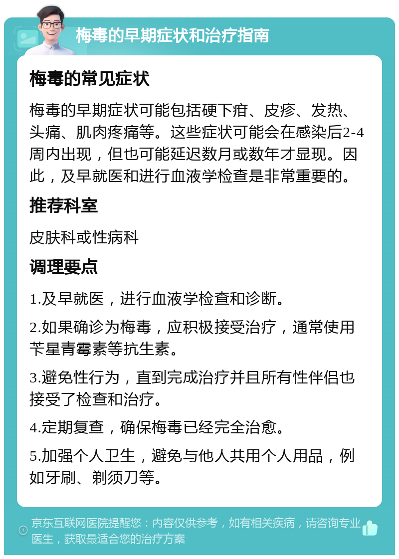 梅毒的早期症状和治疗指南 梅毒的常见症状 梅毒的早期症状可能包括硬下疳、皮疹、发热、头痛、肌肉疼痛等。这些症状可能会在感染后2-4周内出现，但也可能延迟数月或数年才显现。因此，及早就医和进行血液学检查是非常重要的。 推荐科室 皮肤科或性病科 调理要点 1.及早就医，进行血液学检查和诊断。 2.如果确诊为梅毒，应积极接受治疗，通常使用苄星青霉素等抗生素。 3.避免性行为，直到完成治疗并且所有性伴侣也接受了检查和治疗。 4.定期复查，确保梅毒已经完全治愈。 5.加强个人卫生，避免与他人共用个人用品，例如牙刷、剃须刀等。