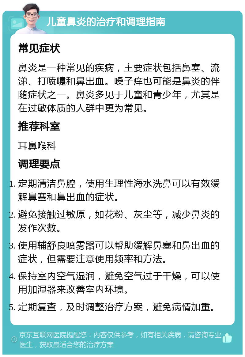 儿童鼻炎的治疗和调理指南 常见症状 鼻炎是一种常见的疾病，主要症状包括鼻塞、流涕、打喷嚏和鼻出血。嗓子痒也可能是鼻炎的伴随症状之一。鼻炎多见于儿童和青少年，尤其是在过敏体质的人群中更为常见。 推荐科室 耳鼻喉科 调理要点 定期清洁鼻腔，使用生理性海水洗鼻可以有效缓解鼻塞和鼻出血的症状。 避免接触过敏原，如花粉、灰尘等，减少鼻炎的发作次数。 使用辅舒良喷雾器可以帮助缓解鼻塞和鼻出血的症状，但需要注意使用频率和方法。 保持室内空气湿润，避免空气过于干燥，可以使用加湿器来改善室内环境。 定期复查，及时调整治疗方案，避免病情加重。